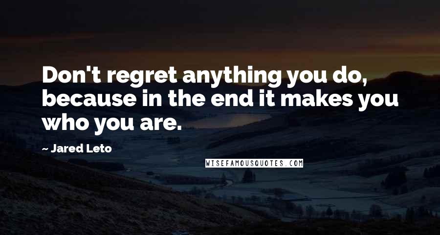 Jared Leto Quotes: Don't regret anything you do, because in the end it makes you who you are.