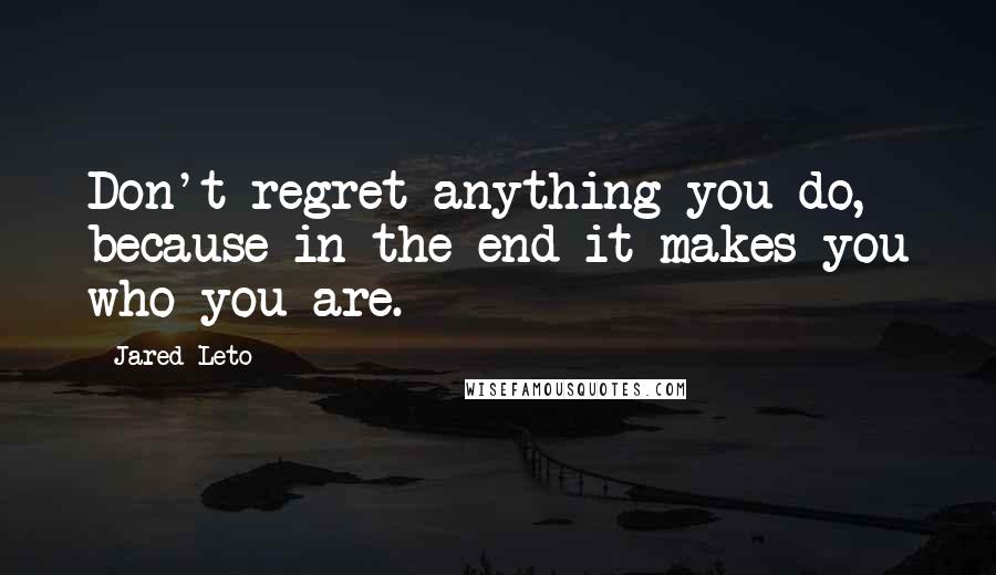 Jared Leto Quotes: Don't regret anything you do, because in the end it makes you who you are.