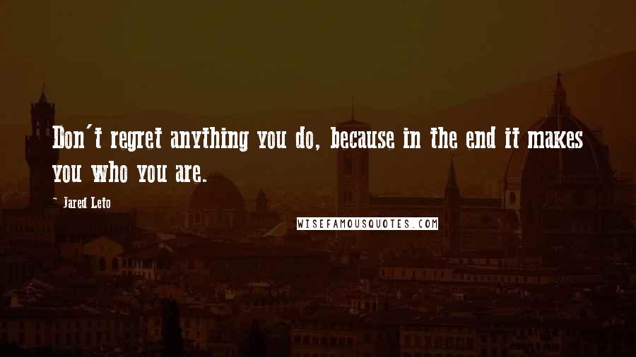 Jared Leto Quotes: Don't regret anything you do, because in the end it makes you who you are.