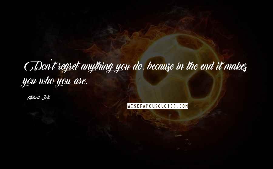 Jared Leto Quotes: Don't regret anything you do, because in the end it makes you who you are.