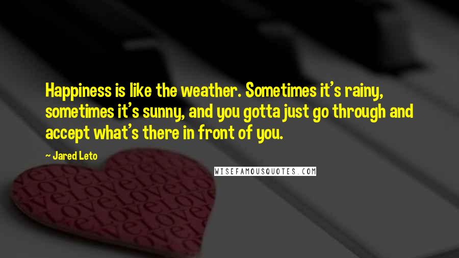 Jared Leto Quotes: Happiness is like the weather. Sometimes it's rainy, sometimes it's sunny, and you gotta just go through and accept what's there in front of you.