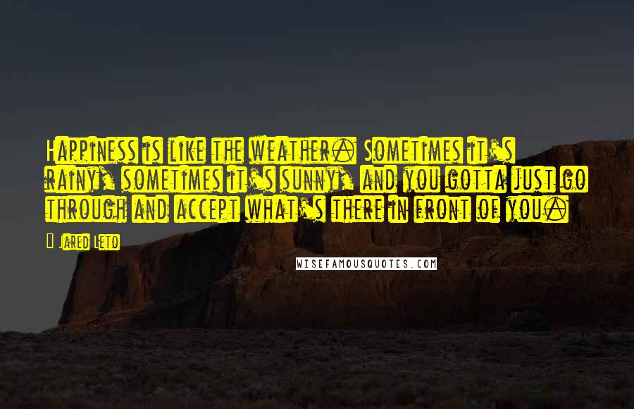 Jared Leto Quotes: Happiness is like the weather. Sometimes it's rainy, sometimes it's sunny, and you gotta just go through and accept what's there in front of you.