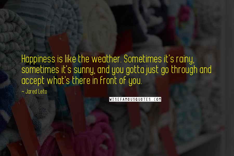 Jared Leto Quotes: Happiness is like the weather. Sometimes it's rainy, sometimes it's sunny, and you gotta just go through and accept what's there in front of you.