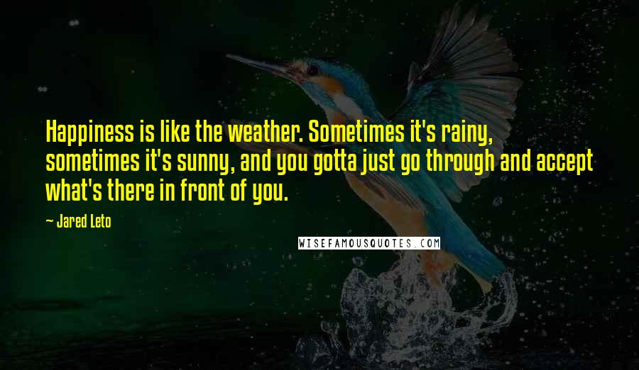 Jared Leto Quotes: Happiness is like the weather. Sometimes it's rainy, sometimes it's sunny, and you gotta just go through and accept what's there in front of you.