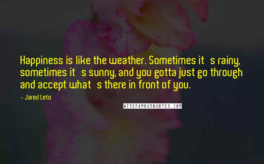 Jared Leto Quotes: Happiness is like the weather. Sometimes it's rainy, sometimes it's sunny, and you gotta just go through and accept what's there in front of you.