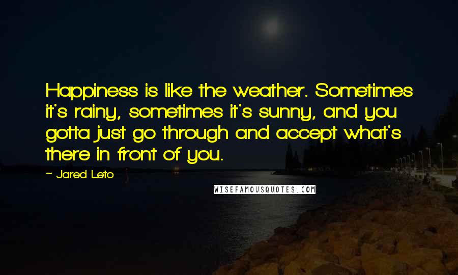 Jared Leto Quotes: Happiness is like the weather. Sometimes it's rainy, sometimes it's sunny, and you gotta just go through and accept what's there in front of you.
