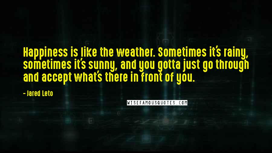 Jared Leto Quotes: Happiness is like the weather. Sometimes it's rainy, sometimes it's sunny, and you gotta just go through and accept what's there in front of you.