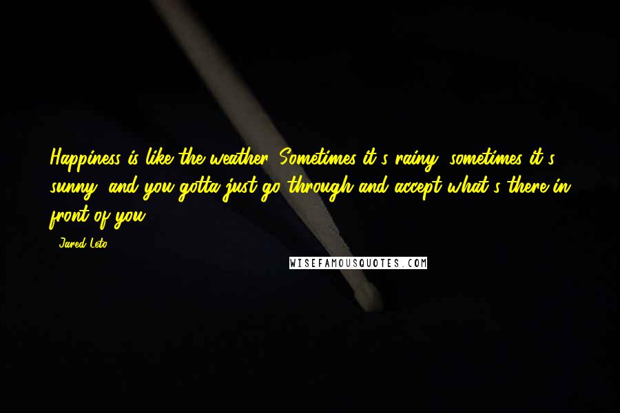 Jared Leto Quotes: Happiness is like the weather. Sometimes it's rainy, sometimes it's sunny, and you gotta just go through and accept what's there in front of you.