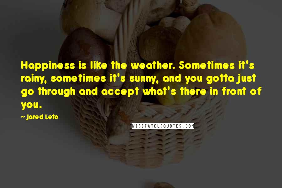 Jared Leto Quotes: Happiness is like the weather. Sometimes it's rainy, sometimes it's sunny, and you gotta just go through and accept what's there in front of you.