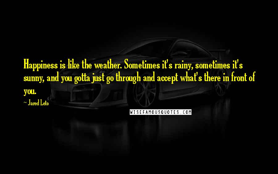 Jared Leto Quotes: Happiness is like the weather. Sometimes it's rainy, sometimes it's sunny, and you gotta just go through and accept what's there in front of you.