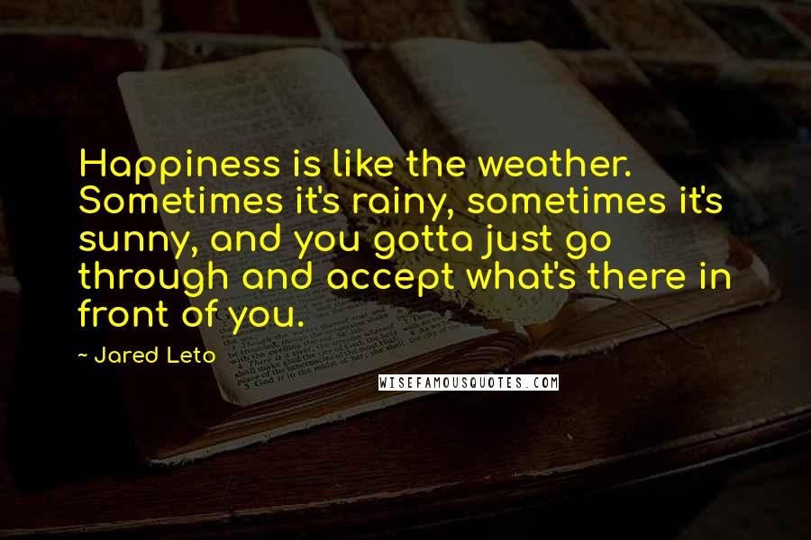 Jared Leto Quotes: Happiness is like the weather. Sometimes it's rainy, sometimes it's sunny, and you gotta just go through and accept what's there in front of you.