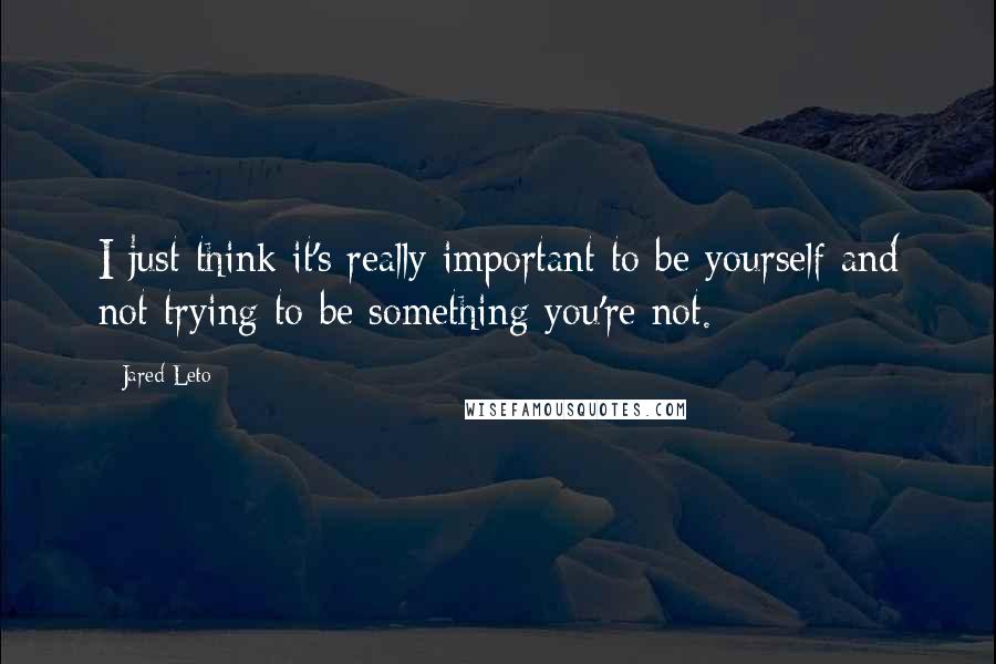 Jared Leto Quotes: I just think it's really important to be yourself and not trying to be something you're not.