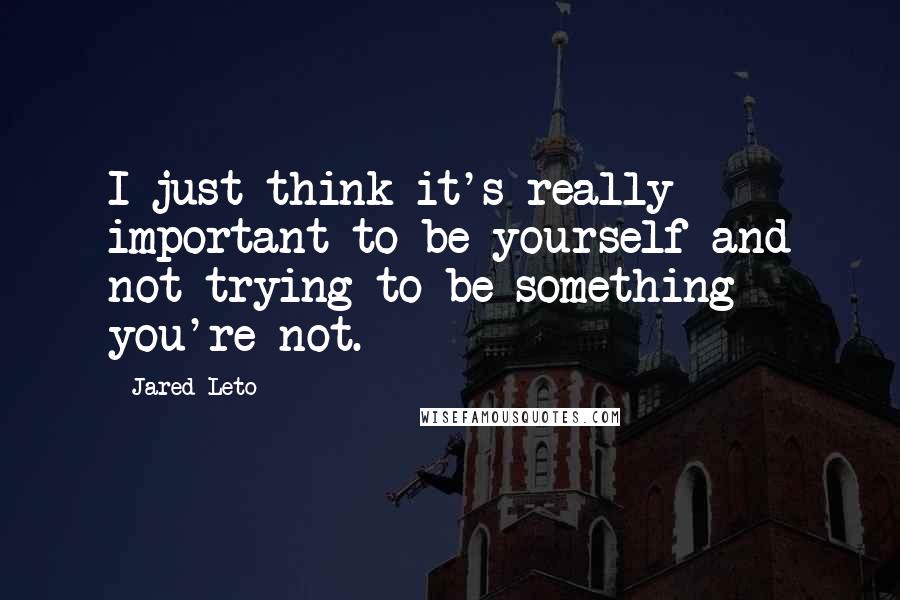 Jared Leto Quotes: I just think it's really important to be yourself and not trying to be something you're not.