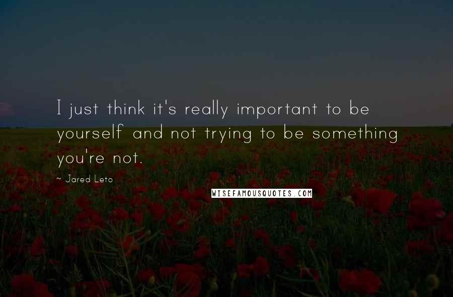 Jared Leto Quotes: I just think it's really important to be yourself and not trying to be something you're not.