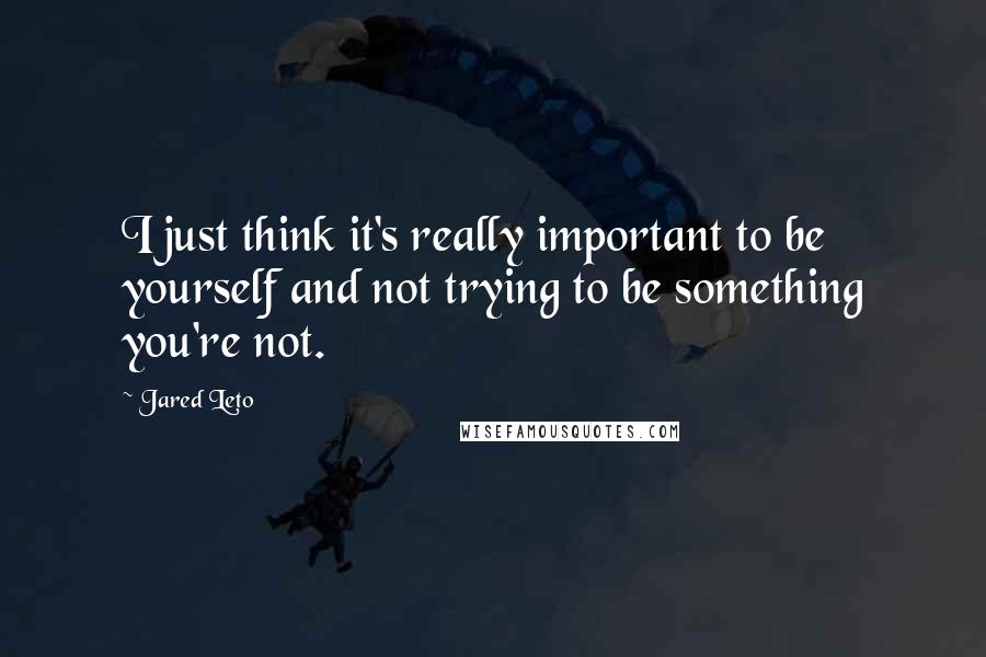 Jared Leto Quotes: I just think it's really important to be yourself and not trying to be something you're not.