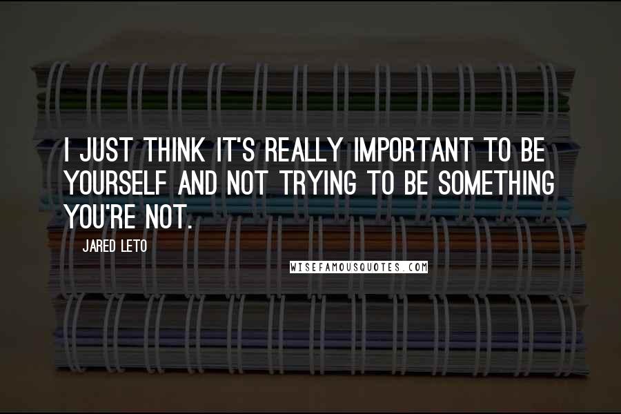 Jared Leto Quotes: I just think it's really important to be yourself and not trying to be something you're not.