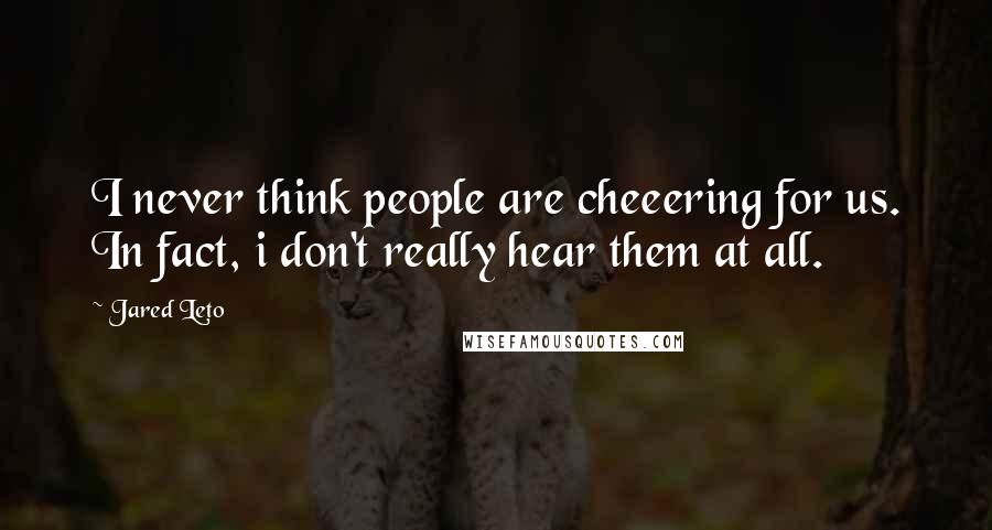 Jared Leto Quotes: I never think people are cheeering for us. In fact, i don't really hear them at all.