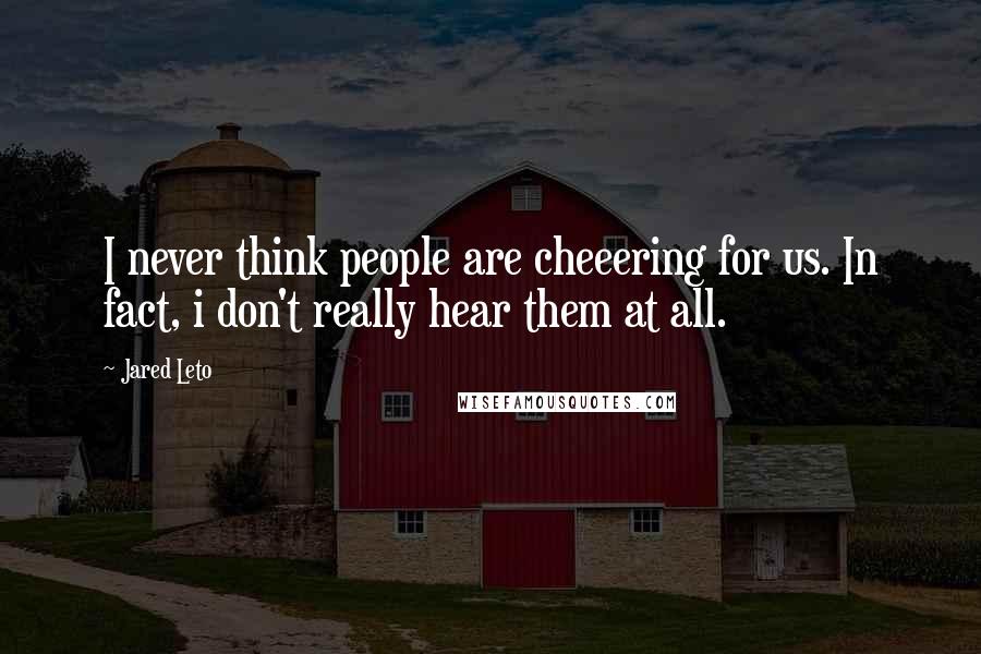 Jared Leto Quotes: I never think people are cheeering for us. In fact, i don't really hear them at all.