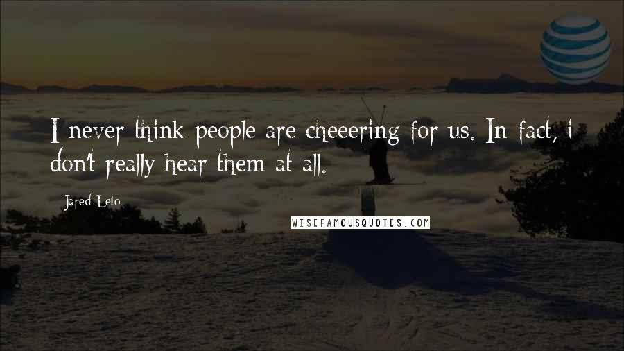 Jared Leto Quotes: I never think people are cheeering for us. In fact, i don't really hear them at all.