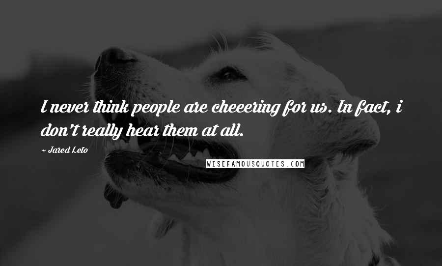 Jared Leto Quotes: I never think people are cheeering for us. In fact, i don't really hear them at all.