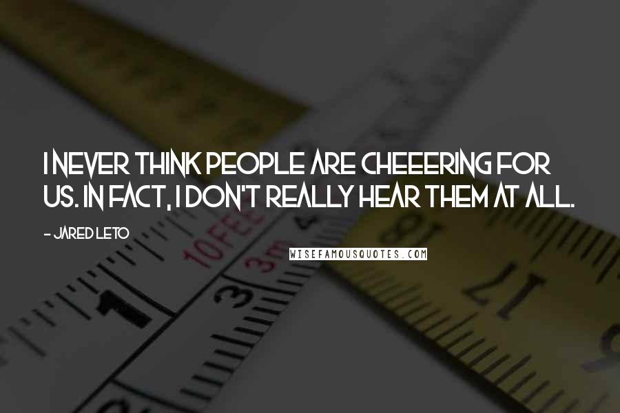 Jared Leto Quotes: I never think people are cheeering for us. In fact, i don't really hear them at all.