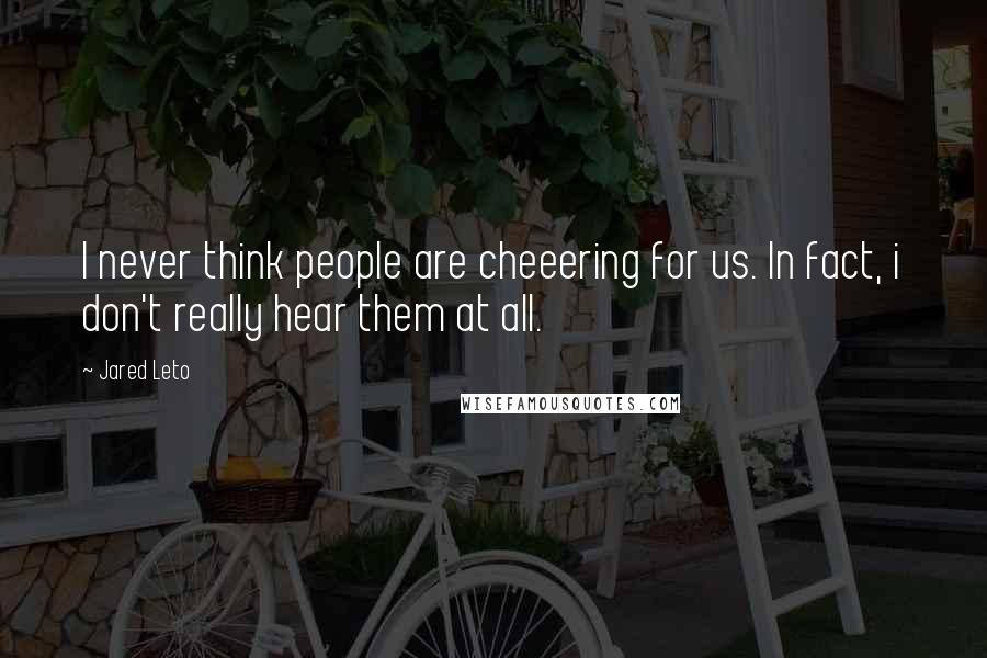 Jared Leto Quotes: I never think people are cheeering for us. In fact, i don't really hear them at all.