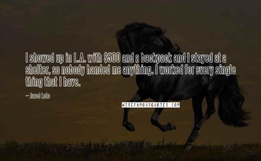 Jared Leto Quotes: I showed up in L.A. with $500 and a backpack and I stayed at a shelter, so nobody handed me anything. I worked for every single thing that I have.