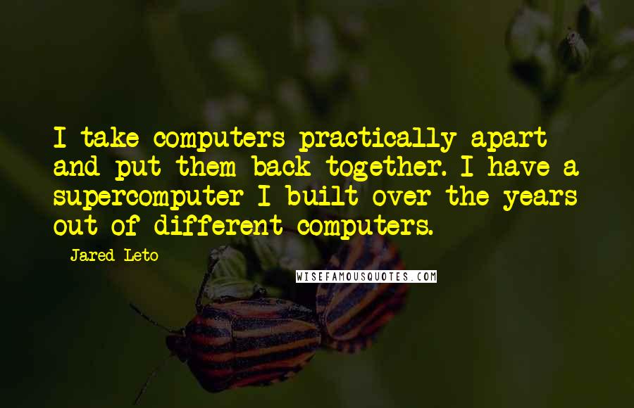 Jared Leto Quotes: I take computers practically apart and put them back together. I have a supercomputer I built over the years out of different computers.