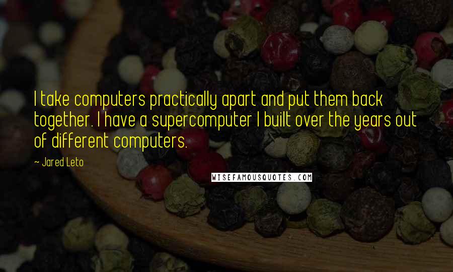 Jared Leto Quotes: I take computers practically apart and put them back together. I have a supercomputer I built over the years out of different computers.