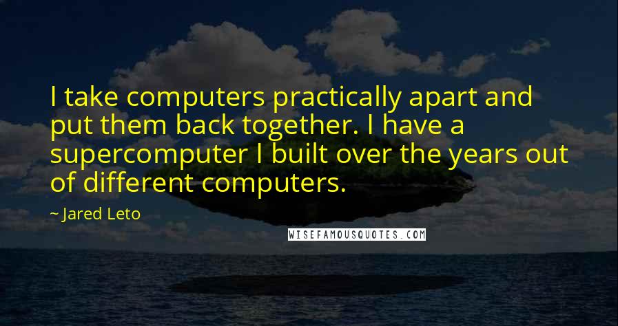 Jared Leto Quotes: I take computers practically apart and put them back together. I have a supercomputer I built over the years out of different computers.