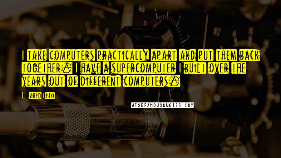 Jared Leto Quotes: I take computers practically apart and put them back together. I have a supercomputer I built over the years out of different computers.