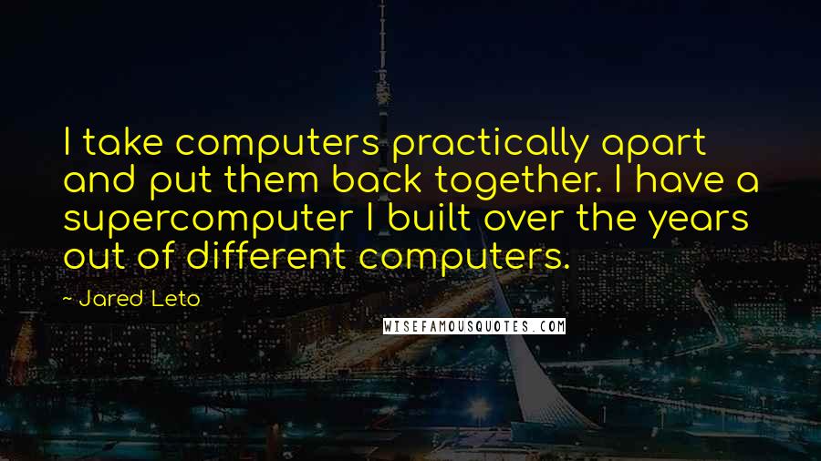 Jared Leto Quotes: I take computers practically apart and put them back together. I have a supercomputer I built over the years out of different computers.