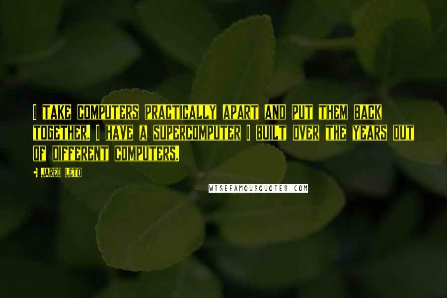 Jared Leto Quotes: I take computers practically apart and put them back together. I have a supercomputer I built over the years out of different computers.