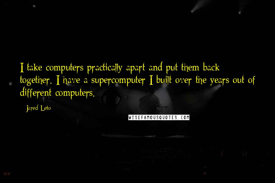 Jared Leto Quotes: I take computers practically apart and put them back together. I have a supercomputer I built over the years out of different computers.