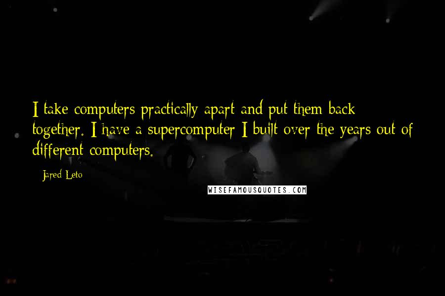 Jared Leto Quotes: I take computers practically apart and put them back together. I have a supercomputer I built over the years out of different computers.