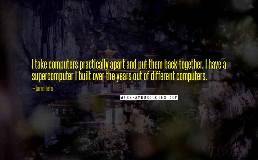 Jared Leto Quotes: I take computers practically apart and put them back together. I have a supercomputer I built over the years out of different computers.