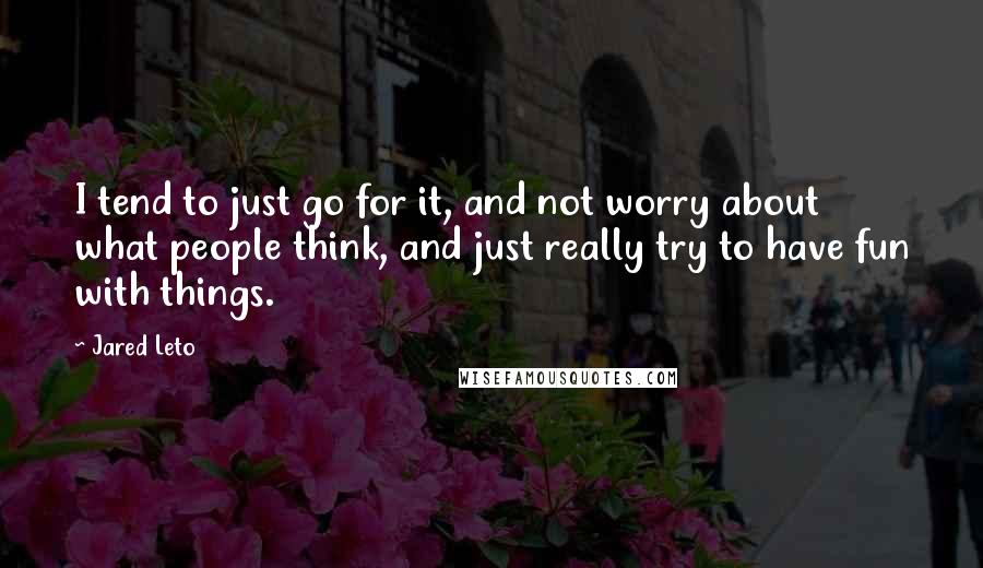 Jared Leto Quotes: I tend to just go for it, and not worry about what people think, and just really try to have fun with things.