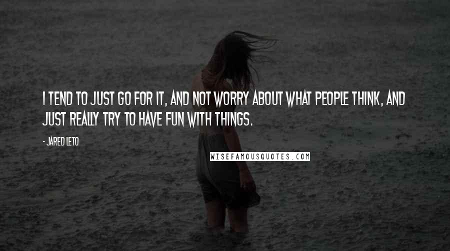 Jared Leto Quotes: I tend to just go for it, and not worry about what people think, and just really try to have fun with things.