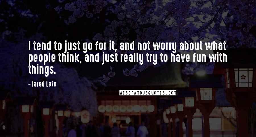 Jared Leto Quotes: I tend to just go for it, and not worry about what people think, and just really try to have fun with things.