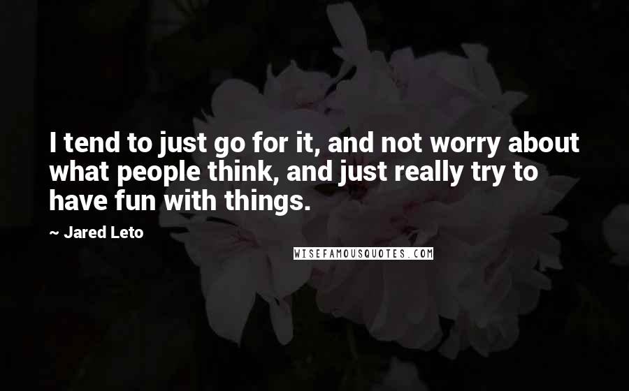 Jared Leto Quotes: I tend to just go for it, and not worry about what people think, and just really try to have fun with things.