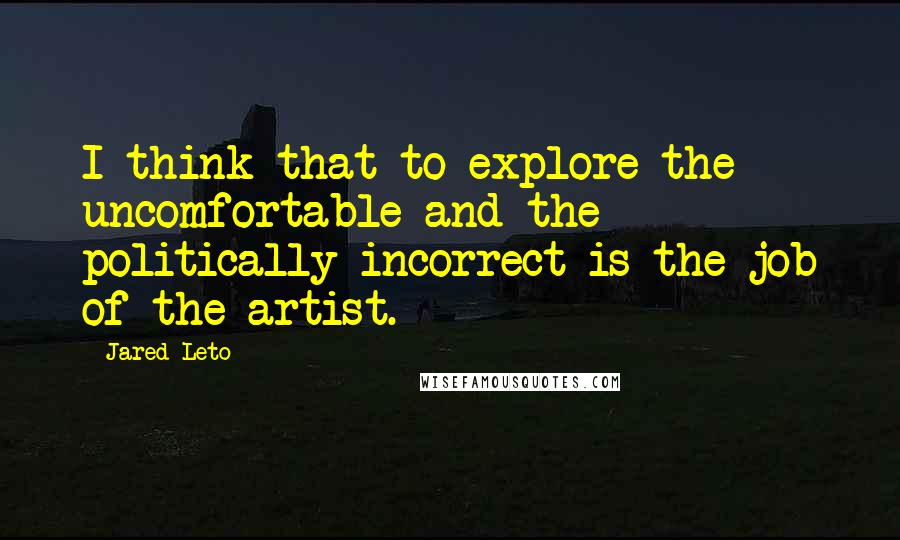 Jared Leto Quotes: I think that to explore the uncomfortable and the politically incorrect is the job of the artist.