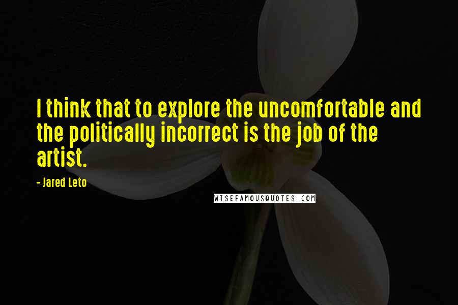 Jared Leto Quotes: I think that to explore the uncomfortable and the politically incorrect is the job of the artist.