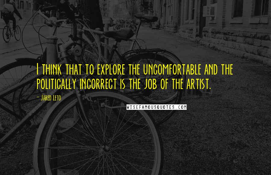 Jared Leto Quotes: I think that to explore the uncomfortable and the politically incorrect is the job of the artist.