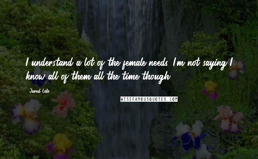 Jared Leto Quotes: I understand a lot of the female needs. I'm not saying I know all of them all the time though.