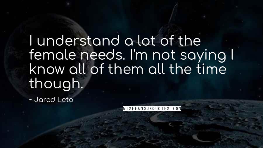 Jared Leto Quotes: I understand a lot of the female needs. I'm not saying I know all of them all the time though.