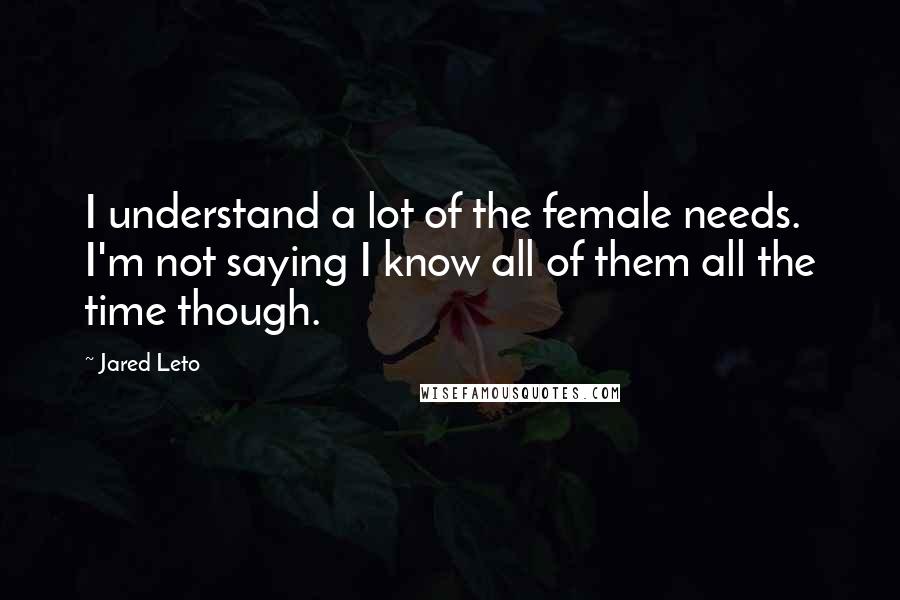 Jared Leto Quotes: I understand a lot of the female needs. I'm not saying I know all of them all the time though.