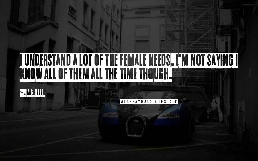 Jared Leto Quotes: I understand a lot of the female needs. I'm not saying I know all of them all the time though.