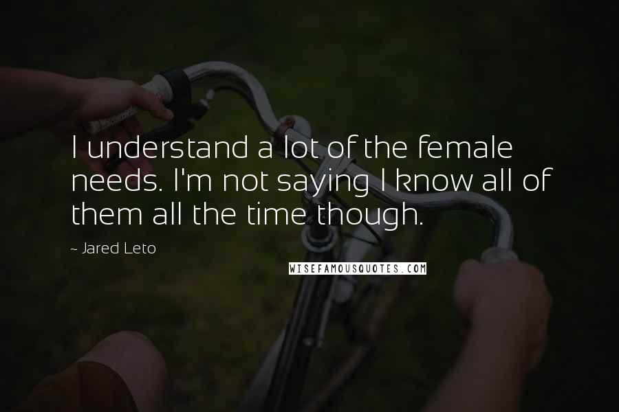 Jared Leto Quotes: I understand a lot of the female needs. I'm not saying I know all of them all the time though.