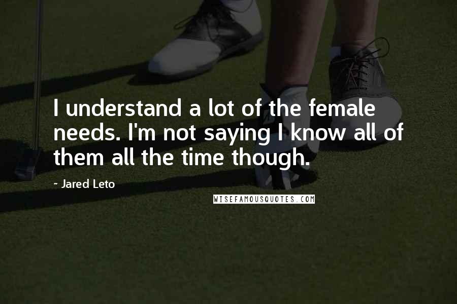 Jared Leto Quotes: I understand a lot of the female needs. I'm not saying I know all of them all the time though.