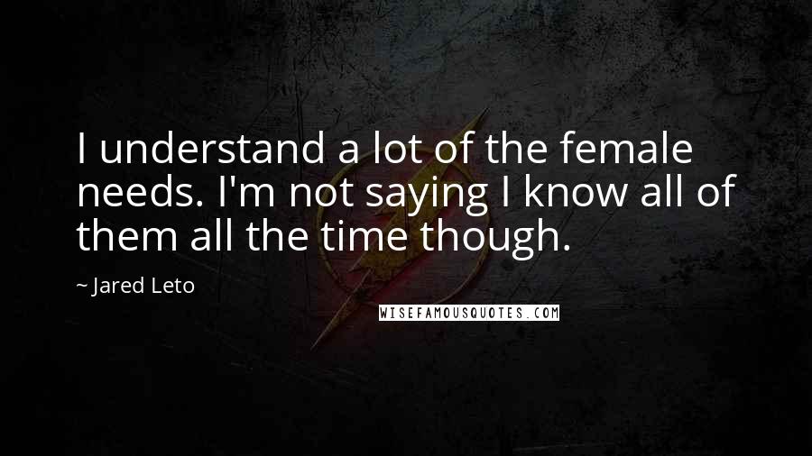 Jared Leto Quotes: I understand a lot of the female needs. I'm not saying I know all of them all the time though.